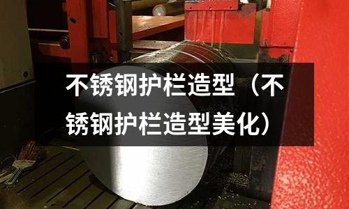 不銹鋼護欄造型(不銹鋼護欄造型美化)