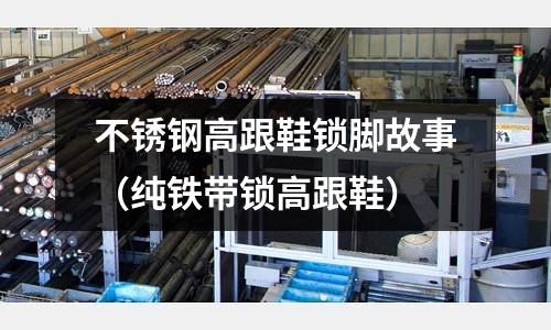 不銹鋼高跟鞋鎖腳故事(純鐵帶鎖高跟鞋)