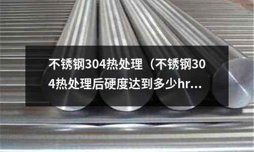 不銹鋼304熱處理(不銹鋼304熱處理后硬度達到多少hrc)