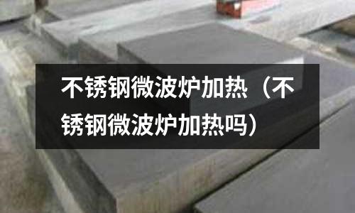 不銹鋼微波爐加熱（不銹鋼微波爐加熱嗎）