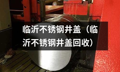 臨沂不銹鋼井蓋(臨沂不銹鋼井蓋回收)