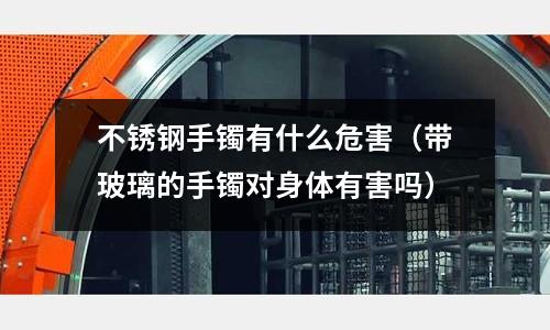 不銹鋼手鐲有什么危害（帶玻璃的手鐲對身體有害嗎）