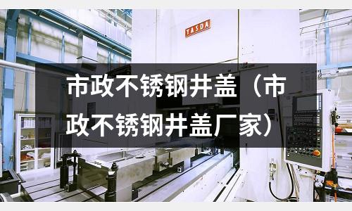 市政不銹鋼井蓋(市政不銹鋼井蓋廠家)