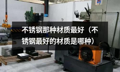 不銹鋼那種材質(zhì)最好(不銹鋼最好的材質(zhì)是哪種)