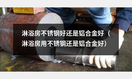 淋浴房不銹鋼好還是鋁合金好(淋浴房用不銹鋼還是鋁合金好)