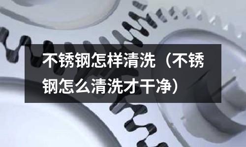 不銹鋼怎樣清洗(不銹鋼怎么清洗才干凈)