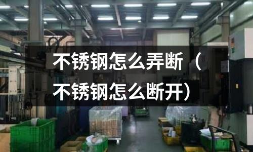 不銹鋼怎么弄斷(不銹鋼怎么斷開)
