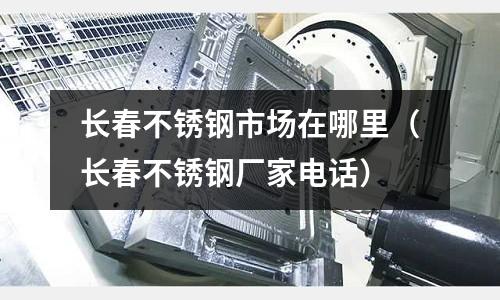 長春不銹鋼市場在哪里(長春不銹鋼廠家電話)