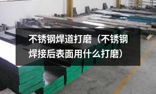 不銹鋼焊道打磨(不銹鋼焊接后表面用什么打磨)