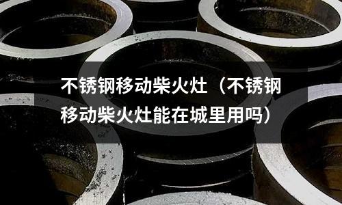 不銹鋼移動(dòng)柴火灶（不銹鋼移動(dòng)柴火灶能在城里用嗎）