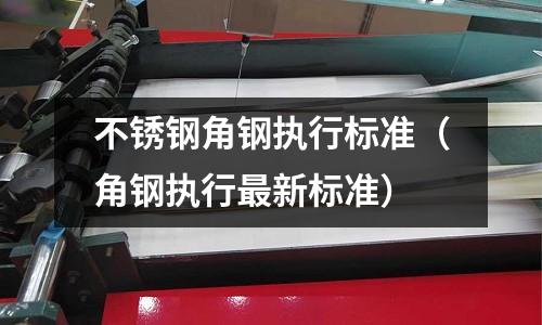 不銹鋼角鋼執行標準（角鋼執行最新標準）