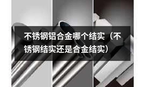 不銹鋼鋁合金哪個(gè)結(jié)實(shí)(不銹鋼結(jié)實(shí)還是合金結(jié)實(shí))