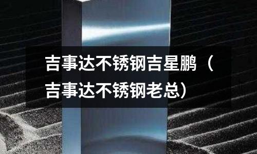 吉事達(dá)不銹鋼吉星鵬(吉事達(dá)不銹鋼老總)