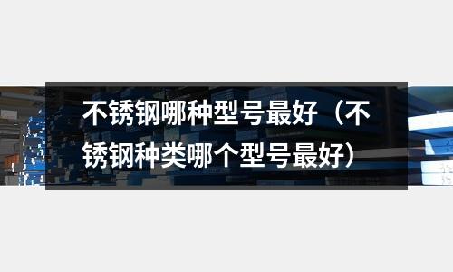 不銹鋼哪種型號(hào)最好(不銹鋼種類哪個(gè)型號(hào)最好)