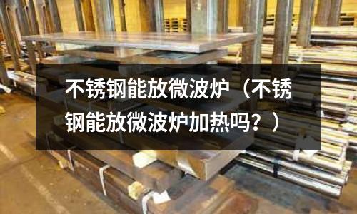 不銹鋼能放微波爐(不銹鋼能放微波爐加熱嗎?)