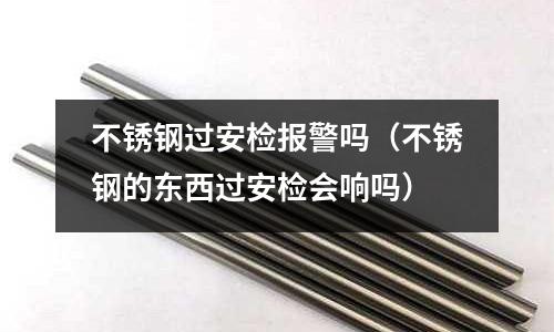 不銹鋼過安檢報警嗎(不銹鋼的東西過安檢會響嗎)
