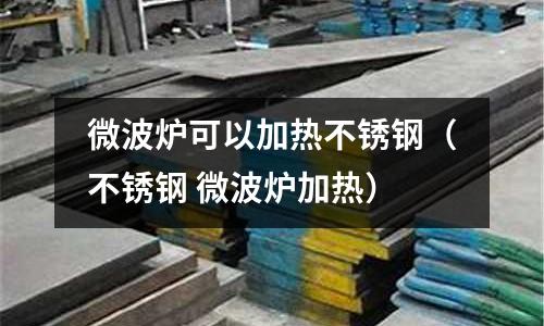 微波爐可以加熱不銹鋼(不銹鋼 微波爐加熱)