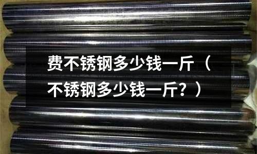 費不銹鋼多少錢一斤（不銹鋼多少錢一斤？）
