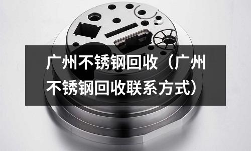 廣州不銹鋼回收（廣州不銹鋼回收聯(lián)系方式）