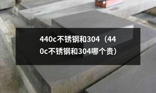 440c不銹鋼和304(440c不銹鋼和304哪個貴)