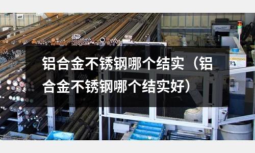 鋁合金不銹鋼哪個結實(鋁合金不銹鋼哪個結實好)