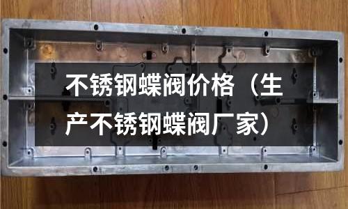 不銹鋼蝶閥價(jià)格(生產(chǎn)不銹鋼蝶閥廠家)