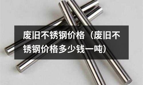 廢舊不銹鋼價格（廢舊不銹鋼價格多少錢一噸）