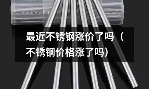 最近不銹鋼漲價了嗎（不銹鋼價格漲了嗎）