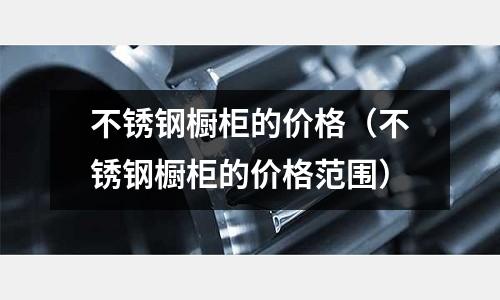 不銹鋼櫥柜的價格(不銹鋼櫥柜的價格范圍)