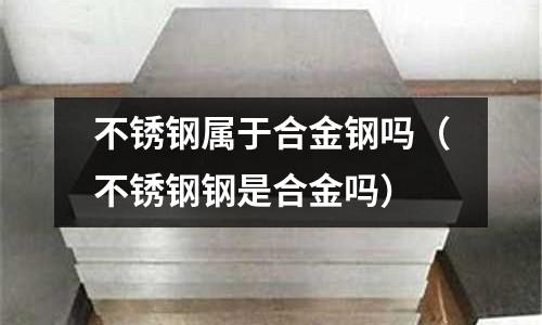 不銹鋼屬于合金鋼嗎(不銹鋼鋼是合金嗎)