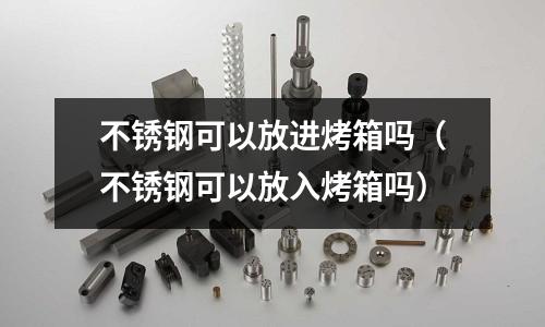 不銹鋼可以放進烤箱嗎(不銹鋼可以放入烤箱嗎)