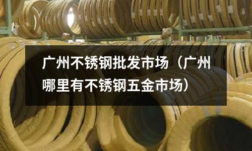 廣州不銹鋼批發市場(廣州哪里有不銹鋼五金市場)