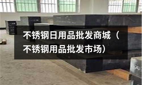 不銹鋼日用品批發商城(不銹鋼用品批發市場)