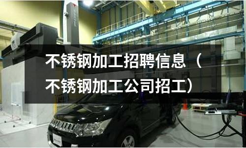 不銹鋼加工招聘信息(不銹鋼加工公司招工)