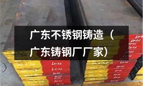 廣東不銹鋼鑄造(廣東鑄鋼廠廠家)