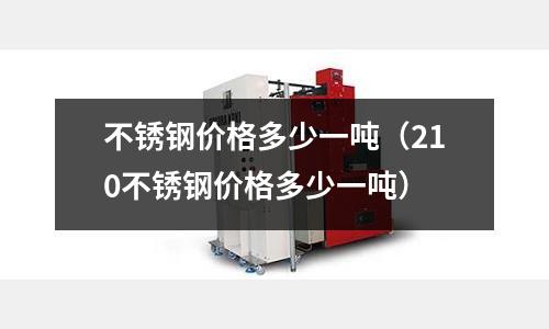 不銹鋼價格多少一噸(210不銹鋼價格多少一噸)