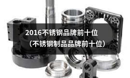 2016不銹鋼品牌前十位(不銹鋼制品品牌前十位)