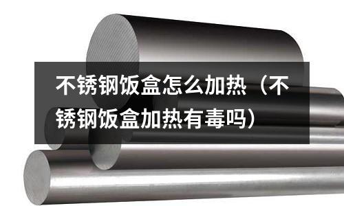 不銹鋼飯盒怎么加熱(不銹鋼飯盒加熱有毒嗎)