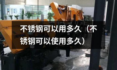 不銹鋼可以用多久(不銹鋼可以使用多久)