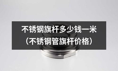 不銹鋼旗桿多少錢一米(不銹鋼管旗桿價格)