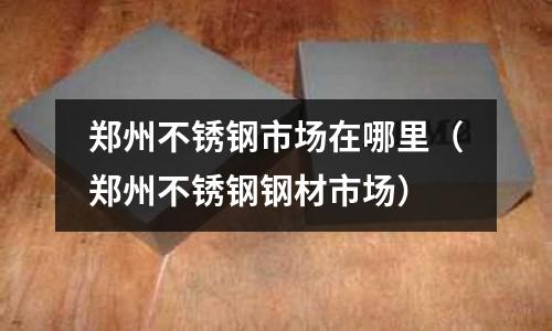 鄭州不銹鋼市場在哪里（鄭州不銹鋼鋼材市場）