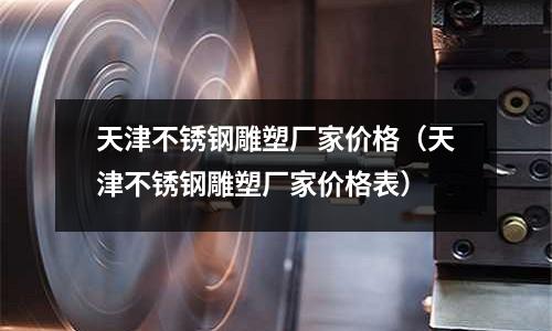 天津不銹鋼雕塑廠家價(jià)格(天津不銹鋼雕塑廠家價(jià)格表)