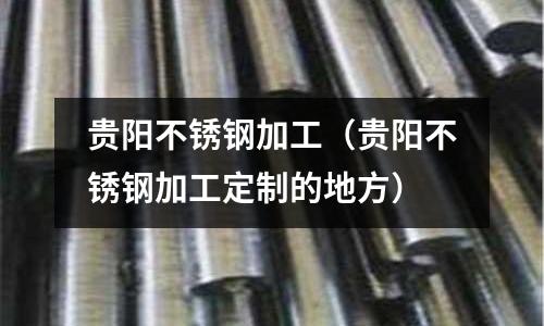 貴陽不銹鋼加工（貴陽不銹鋼加工定制的地方）