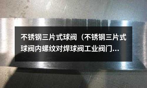 不銹鋼三片式球閥（不銹鋼三片式球閥內(nèi)螺紋對焊球閥工業(yè)閥門）