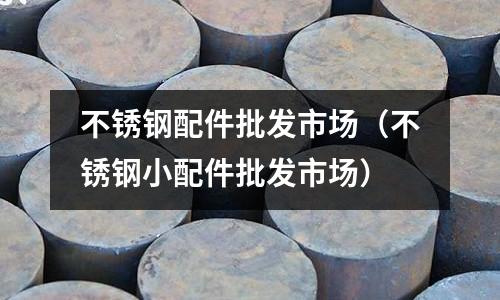 不銹鋼配件批發(fā)市場(不銹鋼小配件批發(fā)市場)