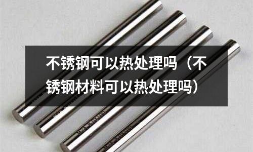 不銹鋼可以熱處理嗎（不銹鋼材料可以熱處理嗎）
