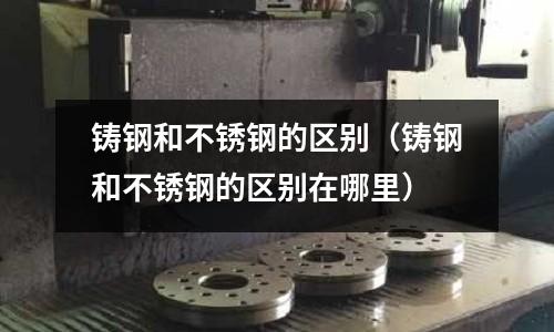 鑄鋼和不銹鋼的區(qū)別（鑄鋼和不銹鋼的區(qū)別在哪里）