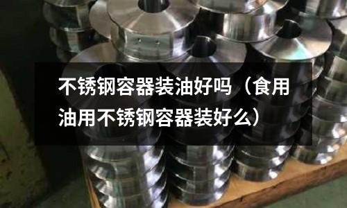 不銹鋼容器裝油好嗎(食用油用不銹鋼容器裝好么)