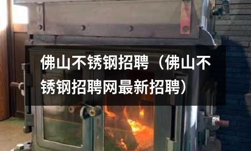 佛山不銹鋼招聘（佛山不銹鋼招聘網最新招聘）