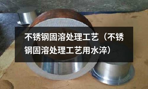 不銹鋼固溶處理工藝(不銹鋼固溶處理工藝用水淬)